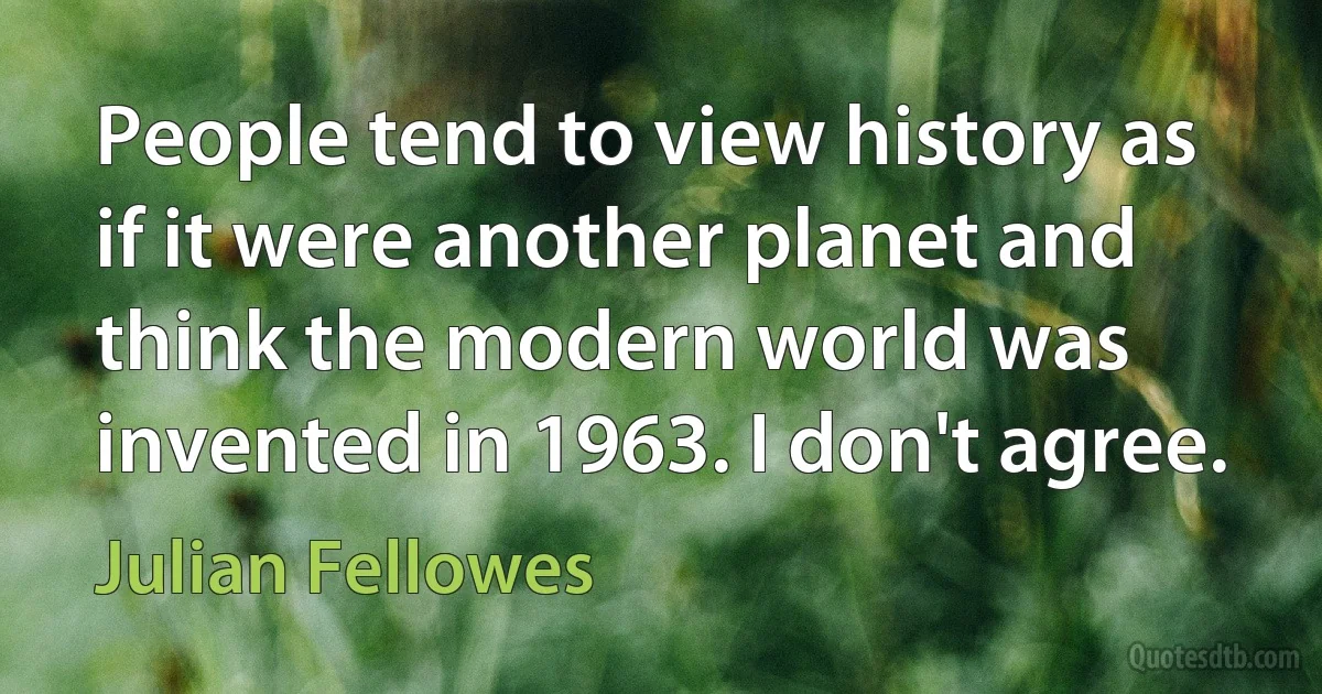 People tend to view history as if it were another planet and think the modern world was invented in 1963. I don't agree. (Julian Fellowes)