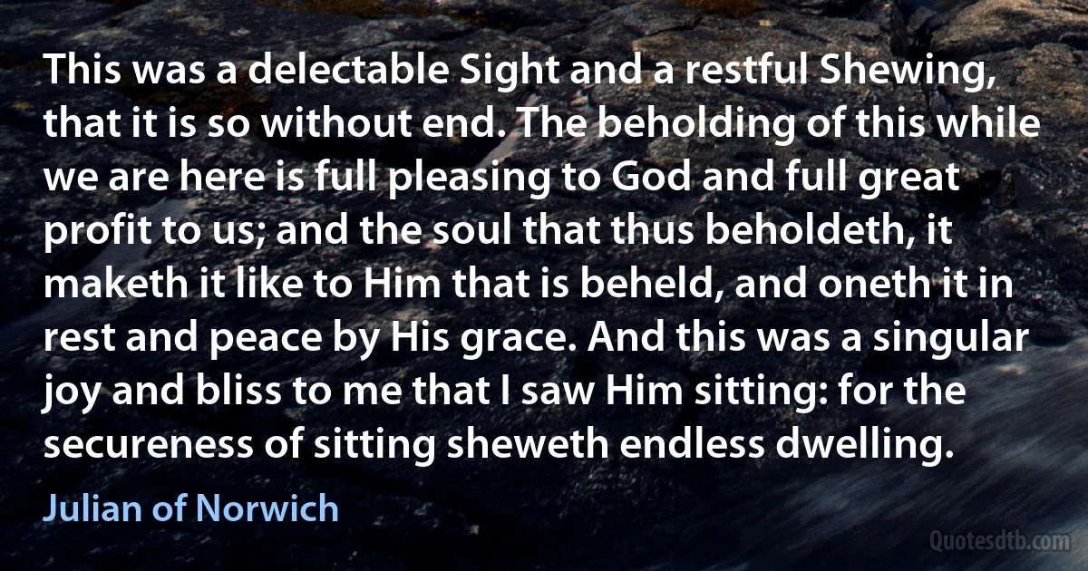 This was a delectable Sight and a restful Shewing, that it is so without end. The beholding of this while we are here is full pleasing to God and full great profit to us; and the soul that thus beholdeth, it maketh it like to Him that is beheld, and oneth it in rest and peace by His grace. And this was a singular joy and bliss to me that I saw Him sitting: for the secureness of sitting sheweth endless dwelling. (Julian of Norwich)