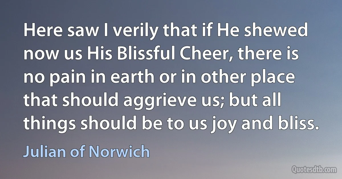 Here saw I verily that if He shewed now us His Blissful Cheer, there is no pain in earth or in other place that should aggrieve us; but all things should be to us joy and bliss. (Julian of Norwich)