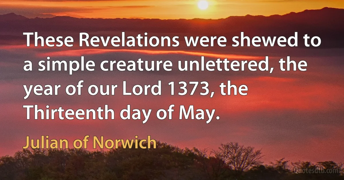 These Revelations were shewed to a simple creature unlettered, the year of our Lord 1373, the Thirteenth day of May. (Julian of Norwich)