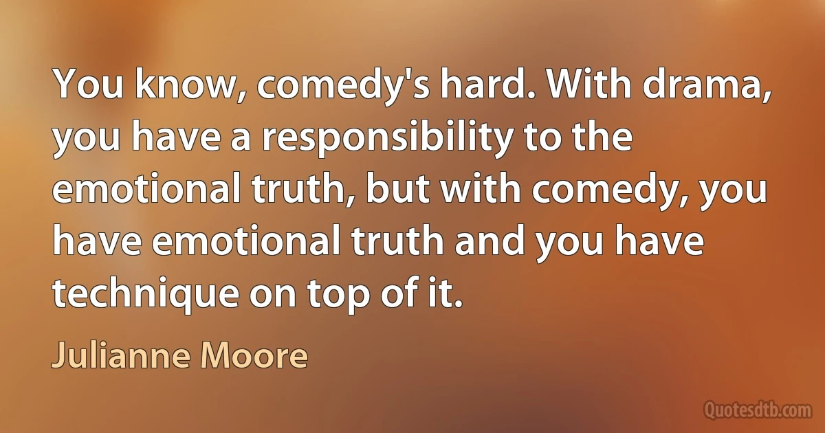 You know, comedy's hard. With drama, you have a responsibility to the emotional truth, but with comedy, you have emotional truth and you have technique on top of it. (Julianne Moore)