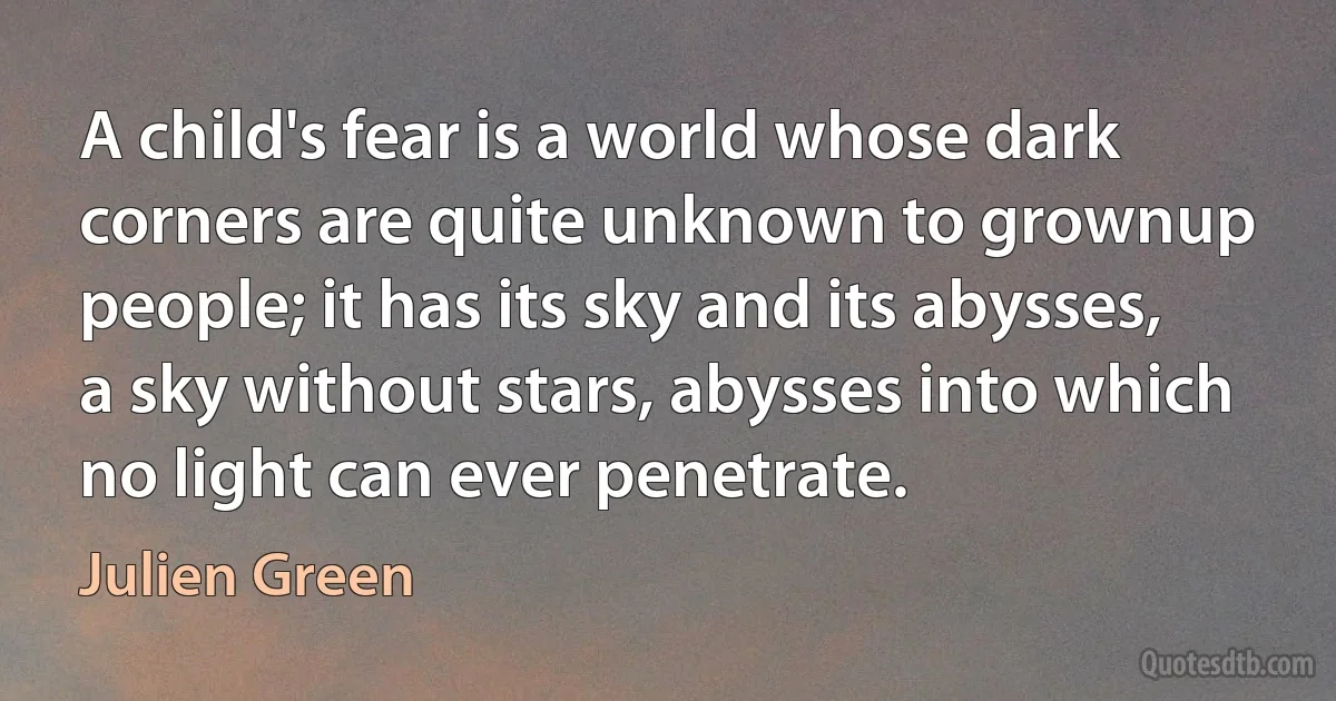 A child's fear is a world whose dark corners are quite unknown to grownup people; it has its sky and its abysses, a sky without stars, abysses into which no light can ever penetrate. (Julien Green)