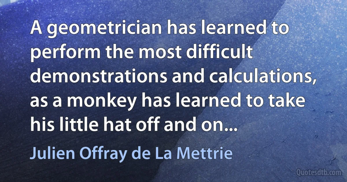 A geometrician has learned to perform the most difficult demonstrations and calculations, as a monkey has learned to take his little hat off and on... (Julien Offray de La Mettrie)