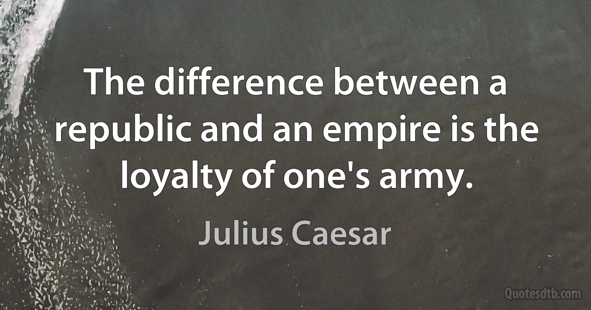 The difference between a republic and an empire is the loyalty of one's army. (Julius Caesar)