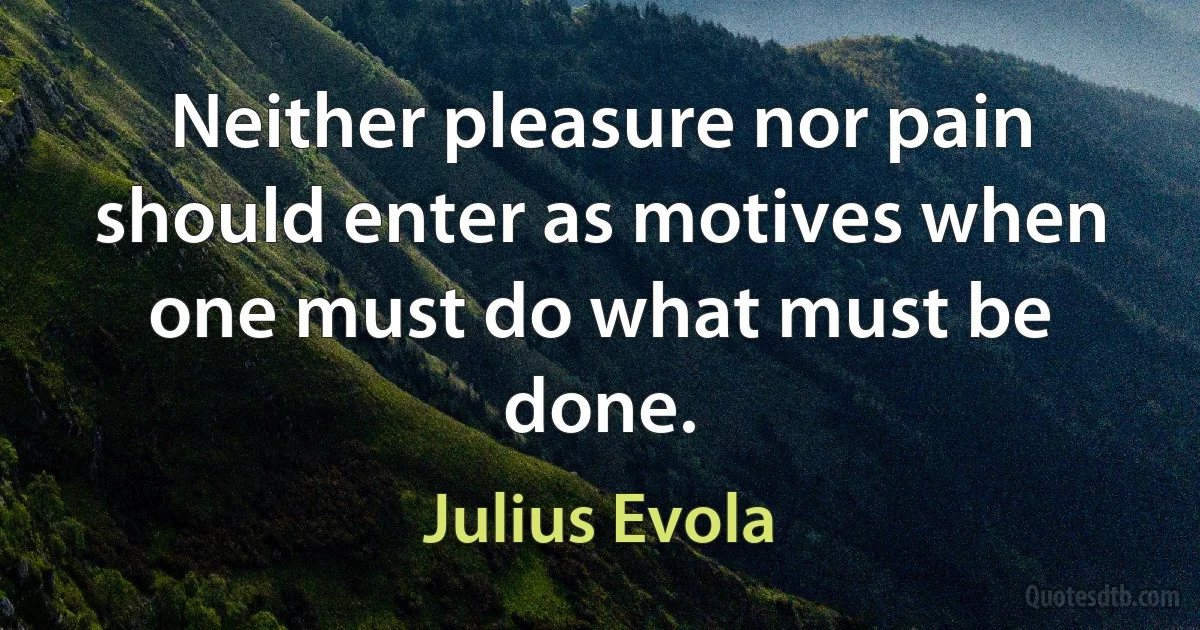 Neither pleasure nor pain should enter as motives when one must do what must be done. (Julius Evola)