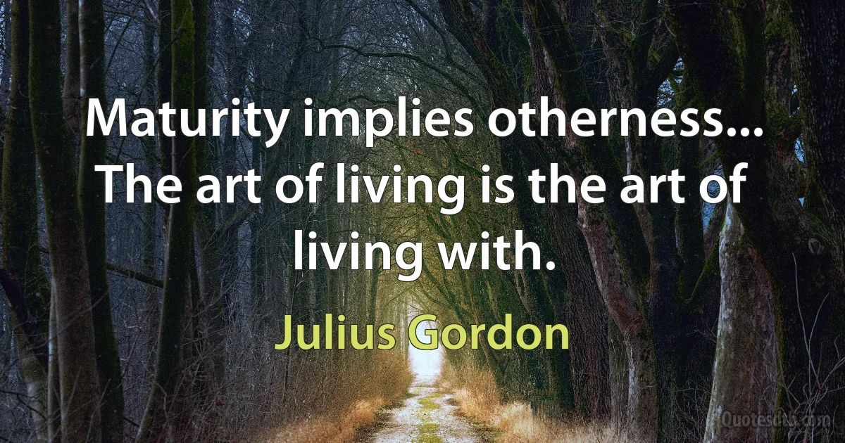 Maturity implies otherness... The art of living is the art of living with. (Julius Gordon)