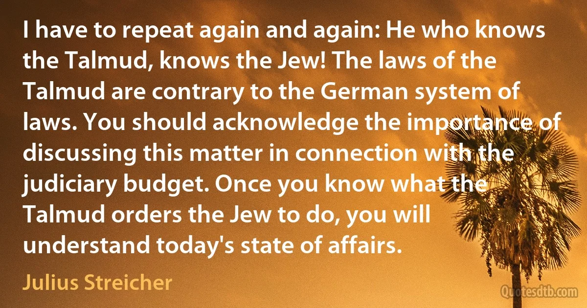 I have to repeat again and again: He who knows the Talmud, knows the Jew! The laws of the Talmud are contrary to the German system of laws. You should acknowledge the importance of discussing this matter in connection with the judiciary budget. Once you know what the Talmud orders the Jew to do, you will understand today's state of affairs. (Julius Streicher)