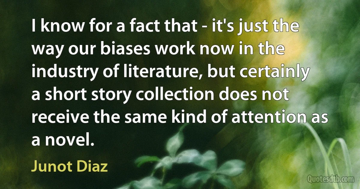 I know for a fact that - it's just the way our biases work now in the industry of literature, but certainly a short story collection does not receive the same kind of attention as a novel. (Junot Diaz)