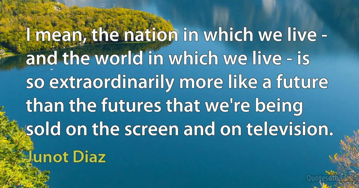 I mean, the nation in which we live - and the world in which we live - is so extraordinarily more like a future than the futures that we're being sold on the screen and on television. (Junot Diaz)