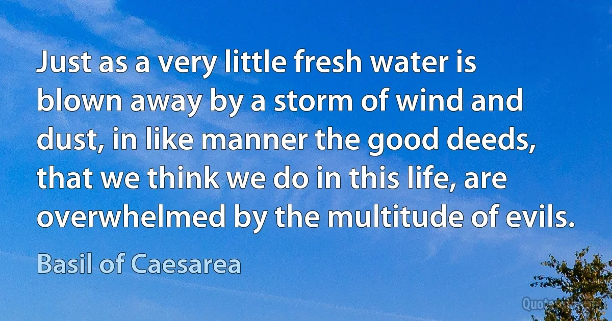 Just as a very little fresh water is blown away by a storm of wind and dust, in like manner the good deeds, that we think we do in this life, are overwhelmed by the multitude of evils. (Basil of Caesarea)
