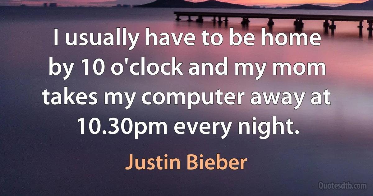 I usually have to be home by 10 o'clock and my mom takes my computer away at 10.30pm every night. (Justin Bieber)