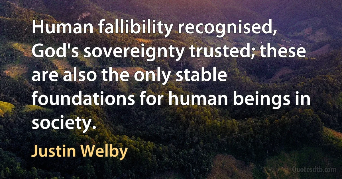 Human fallibility recognised, God's sovereignty trusted; these are also the only stable foundations for human beings in society. (Justin Welby)