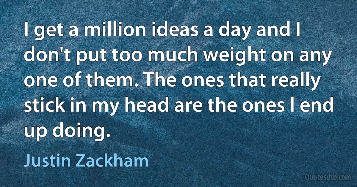 I get a million ideas a day and I don't put too much weight on any one of them. The ones that really stick in my head are the ones I end up doing. (Justin Zackham)