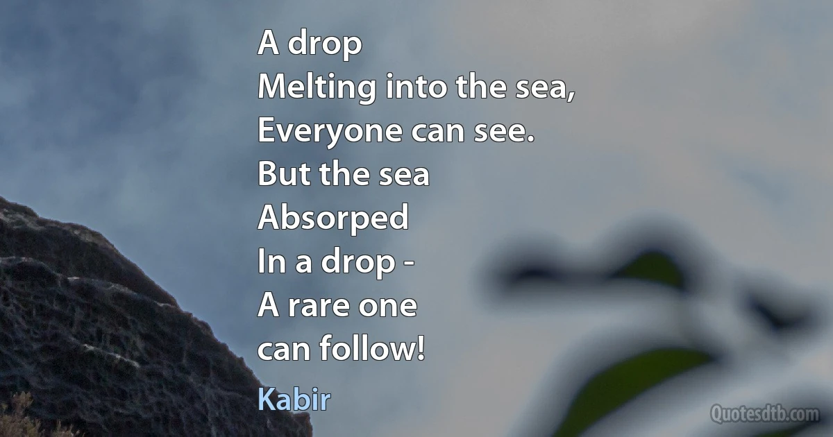 A drop
Melting into the sea,
Everyone can see.
But the sea
Absorped
In a drop -
A rare one
can follow! (Kabir)