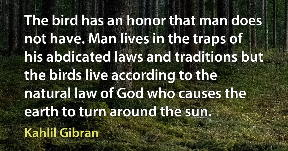 The bird has an honor that man does not have. Man lives in the traps of his abdicated laws and traditions but the birds live according to the natural law of God who causes the earth to turn around the sun. (Kahlil Gibran)