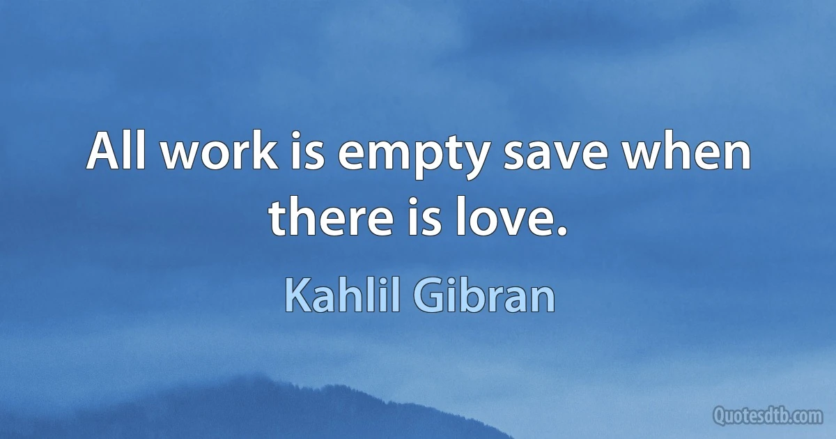 All work is empty save when there is love. (Kahlil Gibran)