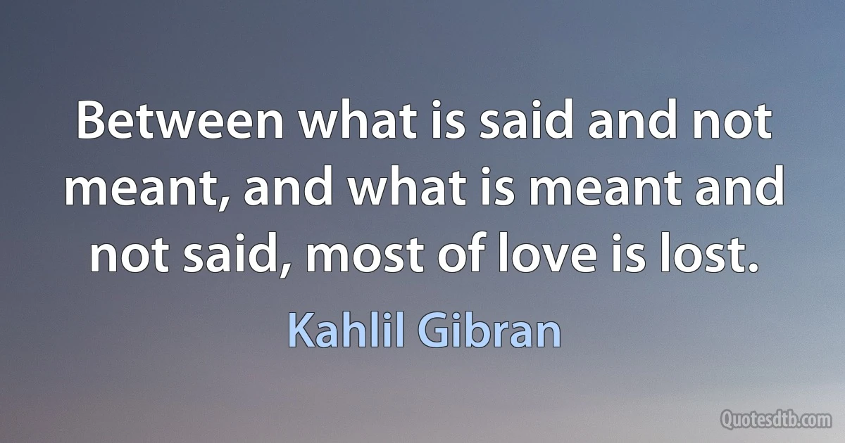 Between what is said and not meant, and what is meant and not said, most of love is lost. (Kahlil Gibran)