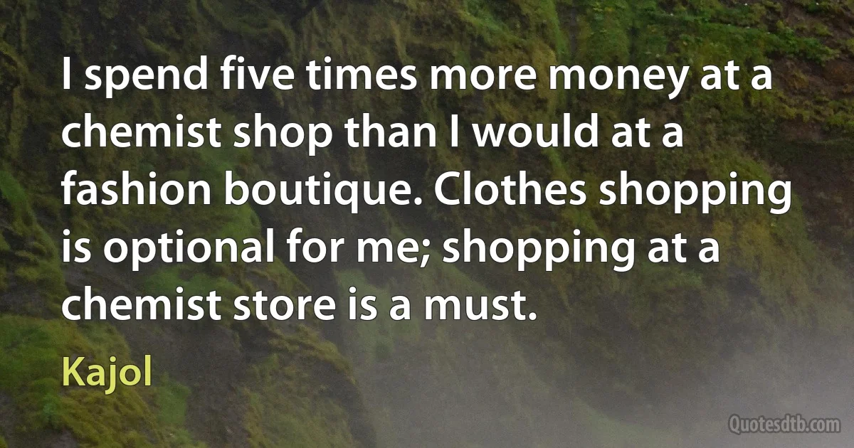 I spend five times more money at a chemist shop than I would at a fashion boutique. Clothes shopping is optional for me; shopping at a chemist store is a must. (Kajol)