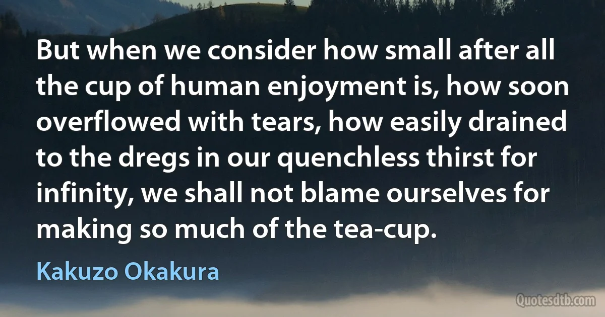 But when we consider how small after all the cup of human enjoyment is, how soon overflowed with tears, how easily drained to the dregs in our quenchless thirst for infinity, we shall not blame ourselves for making so much of the tea-cup. (Kakuzo Okakura)