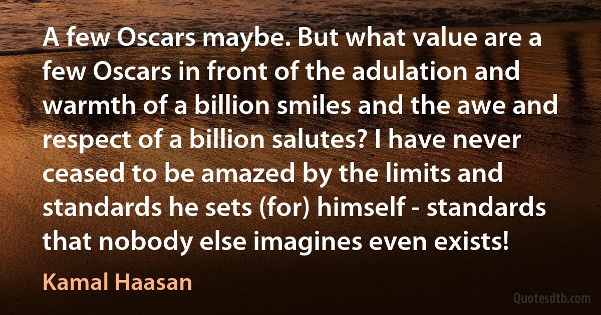 A few Oscars maybe. But what value are a few Oscars in front of the adulation and warmth of a billion smiles and the awe and respect of a billion salutes? I have never ceased to be amazed by the limits and standards he sets (for) himself - standards that nobody else imagines even exists! (Kamal Haasan)