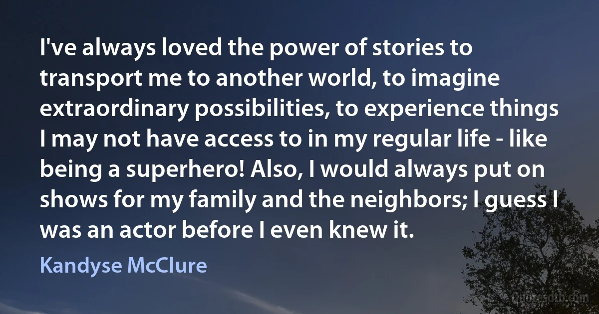 I've always loved the power of stories to transport me to another world, to imagine extraordinary possibilities, to experience things I may not have access to in my regular life - like being a superhero! Also, I would always put on shows for my family and the neighbors; I guess I was an actor before I even knew it. (Kandyse McClure)