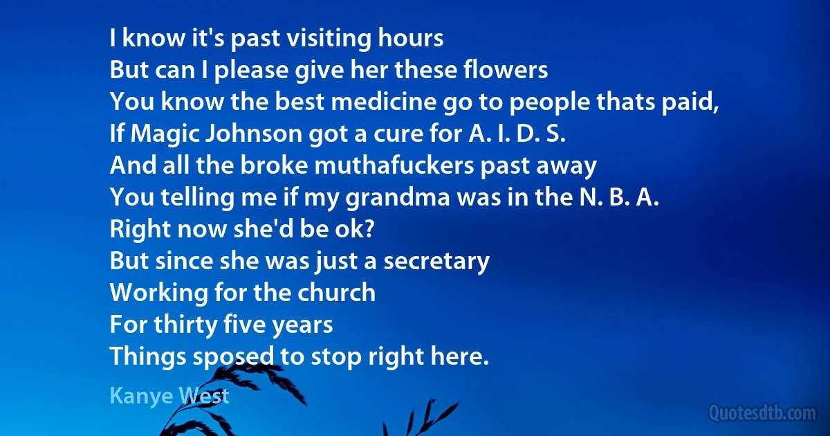 I know it's past visiting hours
But can I please give her these flowers
You know the best medicine go to people thats paid,
If Magic Johnson got a cure for A. I. D. S.
And all the broke muthafuckers past away
You telling me if my grandma was in the N. B. A.
Right now she'd be ok?
But since she was just a secretary
Working for the church
For thirty five years
Things sposed to stop right here. (Kanye West)