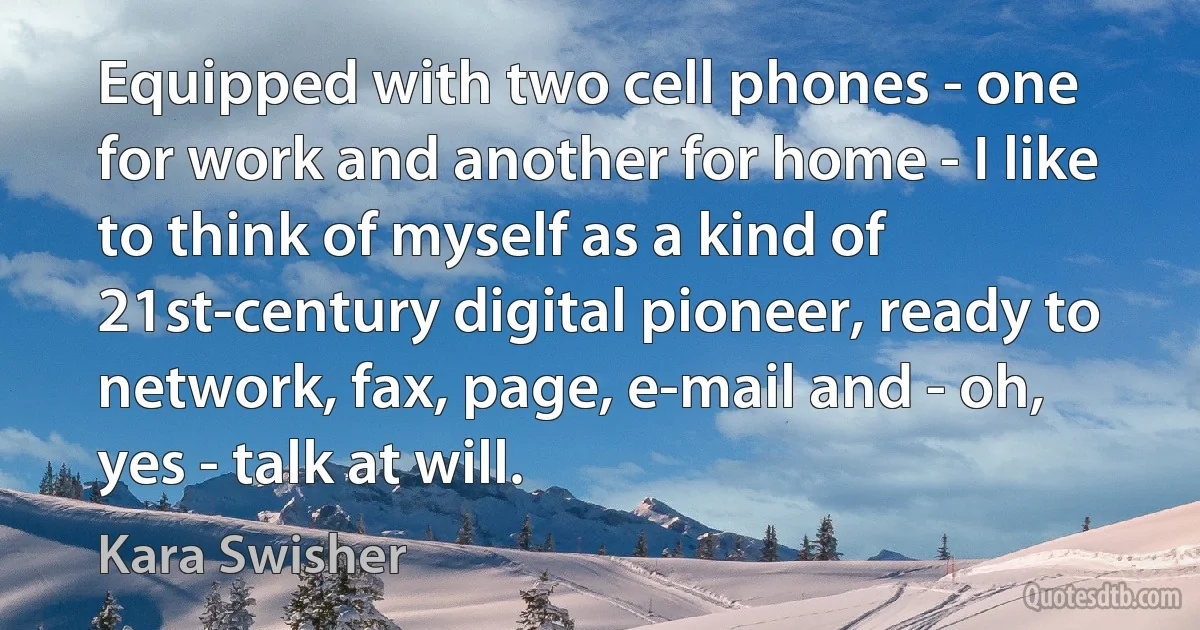 Equipped with two cell phones - one for work and another for home - I like to think of myself as a kind of 21st-century digital pioneer, ready to network, fax, page, e-mail and - oh, yes - talk at will. (Kara Swisher)