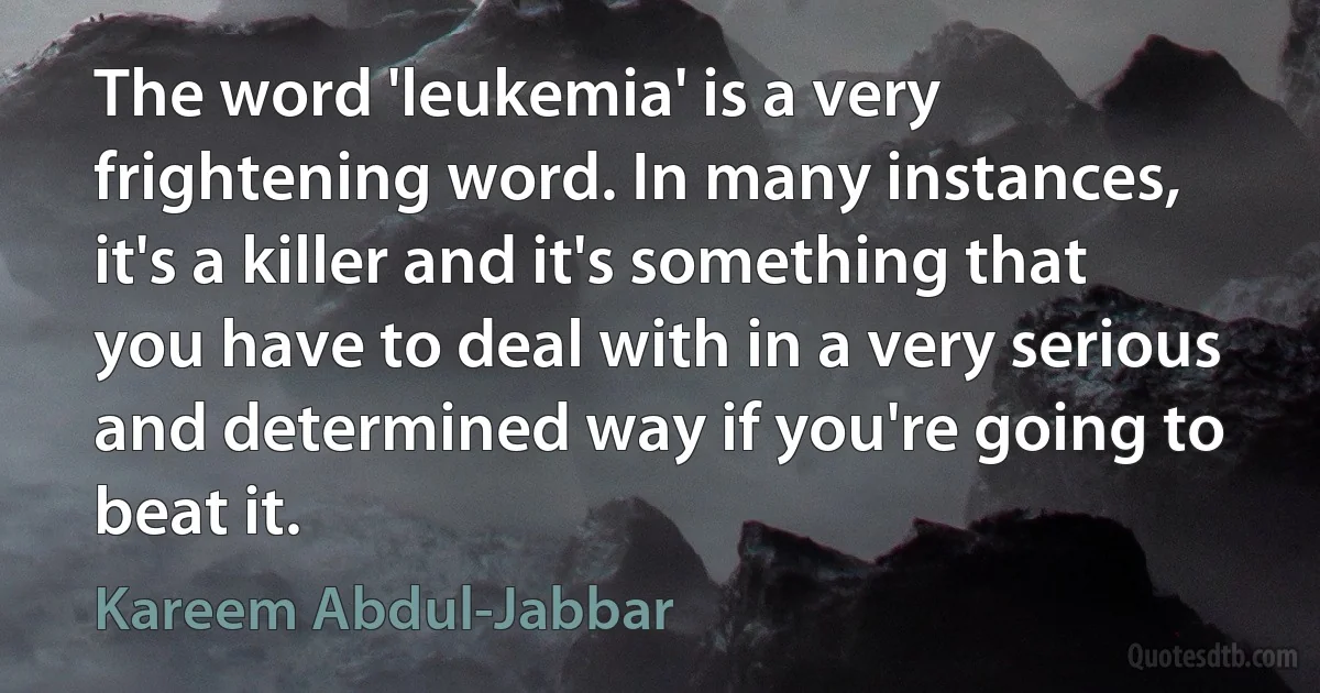 The word 'leukemia' is a very frightening word. In many instances, it's a killer and it's something that you have to deal with in a very serious and determined way if you're going to beat it. (Kareem Abdul-Jabbar)