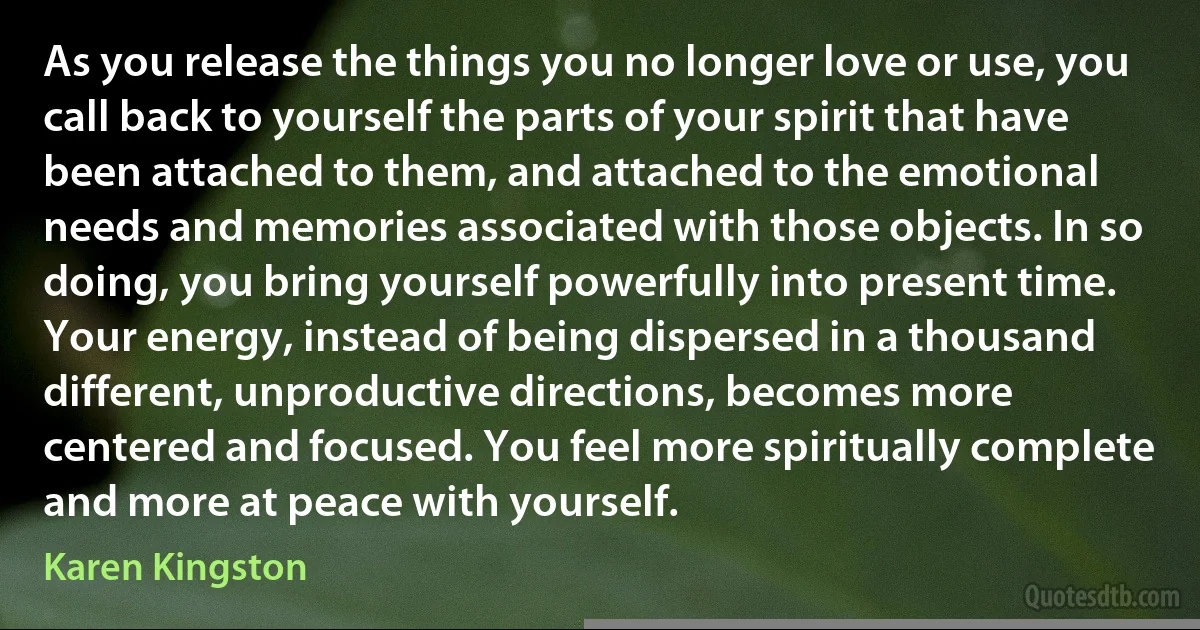 As you release the things you no longer love or use, you call back to yourself the parts of your spirit that have been attached to them, and attached to the emotional needs and memories associated with those objects. In so doing, you bring yourself powerfully into present time. Your energy, instead of being dispersed in a thousand different, unproductive directions, becomes more centered and focused. You feel more spiritually complete and more at peace with yourself. (Karen Kingston)