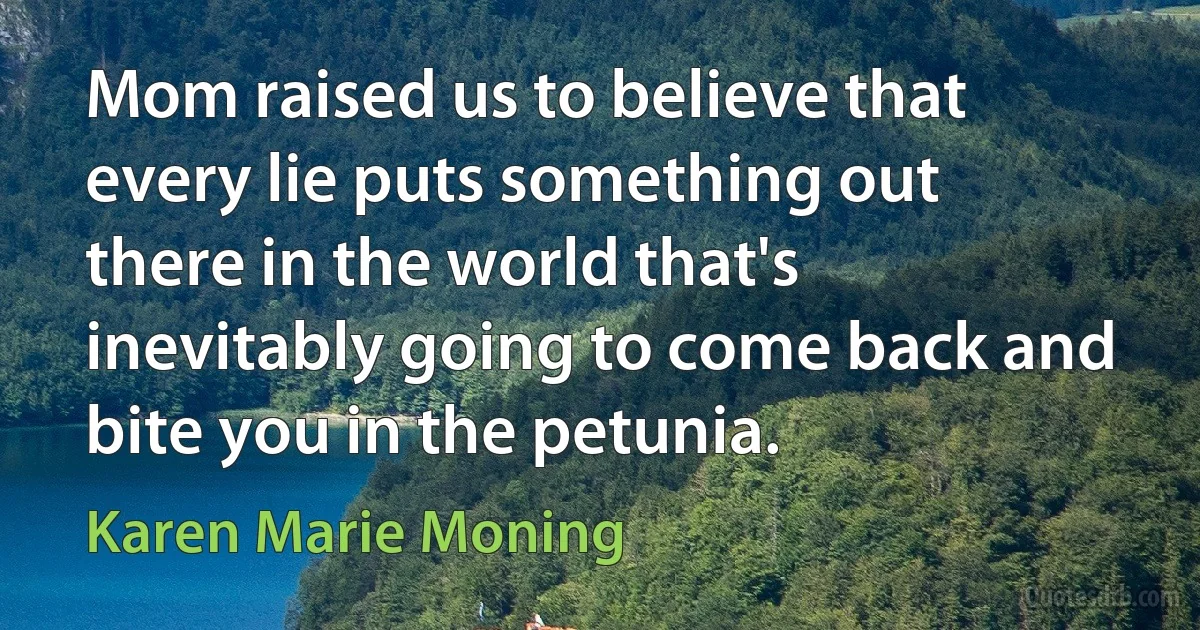 Mom raised us to believe that every lie puts something out there in the world that's inevitably going to come back and bite you in the petunia. (Karen Marie Moning)