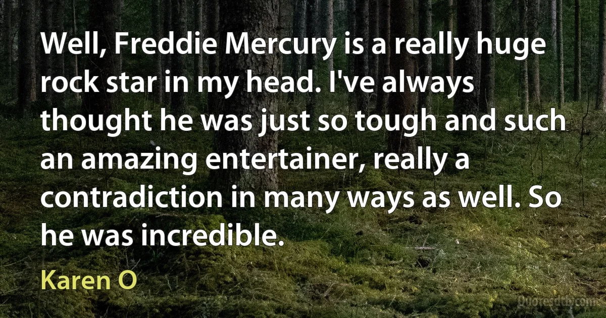 Well, Freddie Mercury is a really huge rock star in my head. I've always thought he was just so tough and such an amazing entertainer, really a contradiction in many ways as well. So he was incredible. (Karen O)