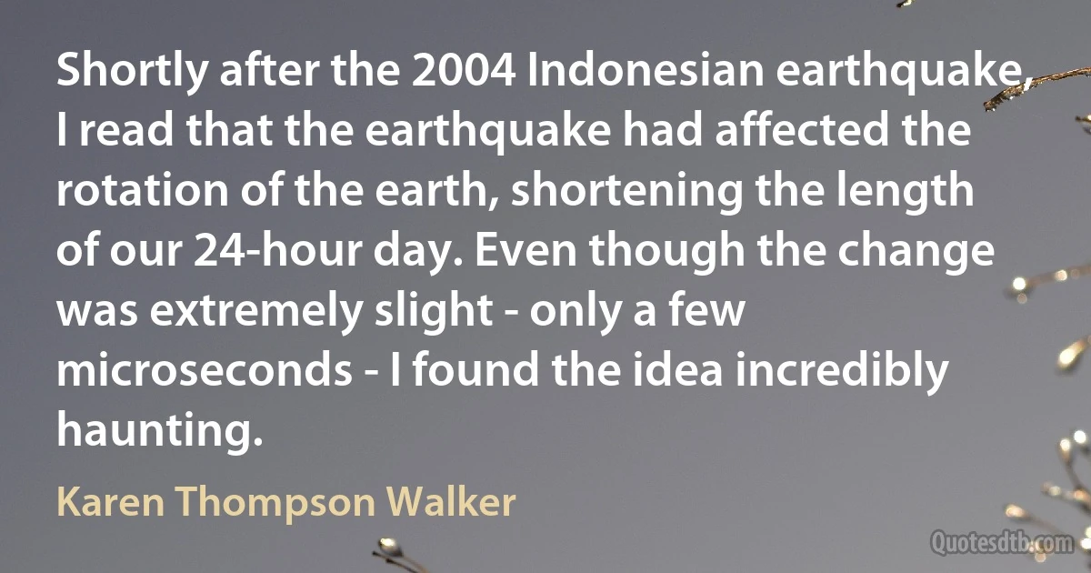 Shortly after the 2004 Indonesian earthquake, I read that the earthquake had affected the rotation of the earth, shortening the length of our 24-hour day. Even though the change was extremely slight - only a few microseconds - I found the idea incredibly haunting. (Karen Thompson Walker)