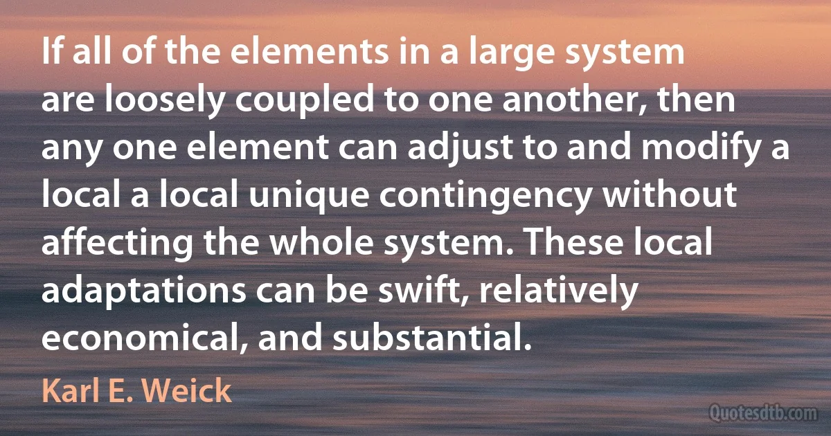 If all of the elements in a large system are loosely coupled to one another, then any one element can adjust to and modify a local a local unique contingency without affecting the whole system. These local adaptations can be swift, relatively economical, and substantial. (Karl E. Weick)