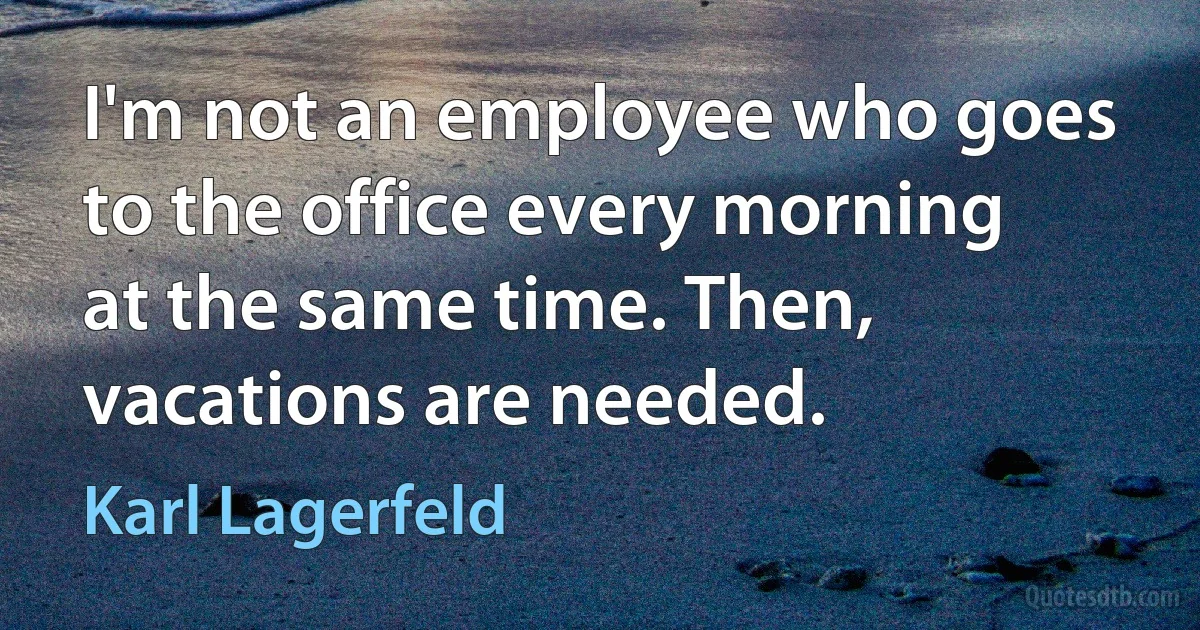 I'm not an employee who goes to the office every morning at the same time. Then, vacations are needed. (Karl Lagerfeld)