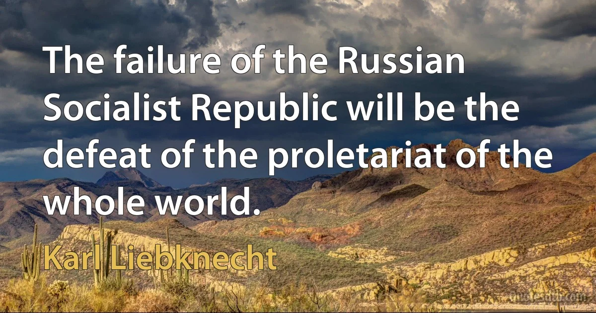 The failure of the Russian Socialist Republic will be the defeat of the proletariat of the whole world. (Karl Liebknecht)