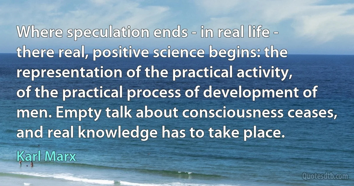 Where speculation ends - in real life - there real, positive science begins: the representation of the practical activity, of the practical process of development of men. Empty talk about consciousness ceases, and real knowledge has to take place. (Karl Marx)