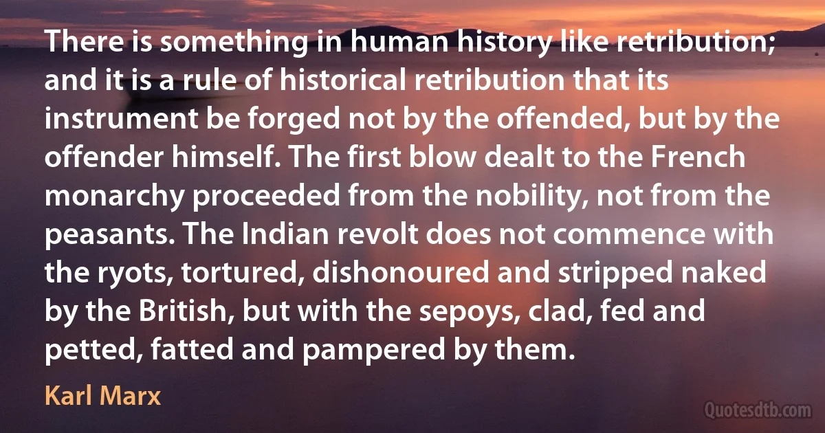 There is something in human history like retribution; and it is a rule of historical retribution that its instrument be forged not by the offended, but by the offender himself. The first blow dealt to the French monarchy proceeded from the nobility, not from the peasants. The Indian revolt does not commence with the ryots, tortured, dishonoured and stripped naked by the British, but with the sepoys, clad, fed and petted, fatted and pampered by them. (Karl Marx)