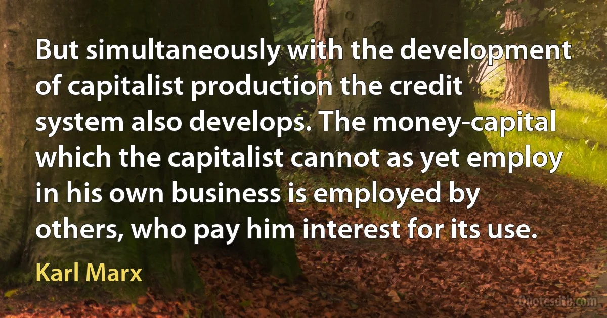 But simultaneously with the development of capitalist production the credit system also develops. The money-capital which the capitalist cannot as yet employ in his own business is employed by others, who pay him interest for its use. (Karl Marx)