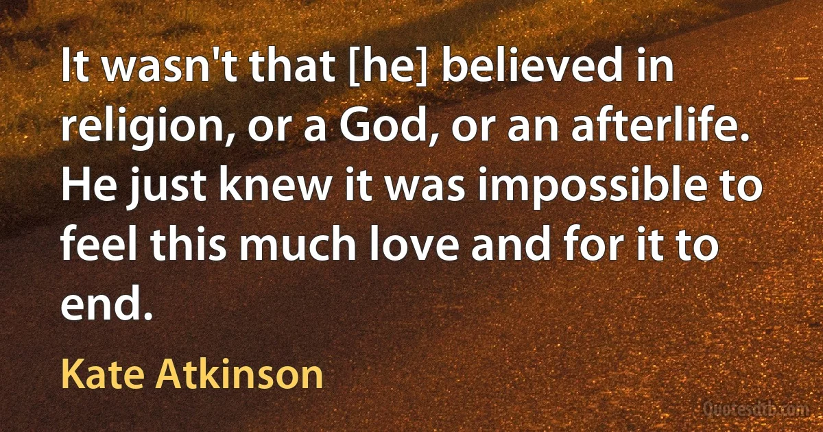 It wasn't that [he] believed in religion, or a God, or an afterlife. He just knew it was impossible to feel this much love and for it to end. (Kate Atkinson)