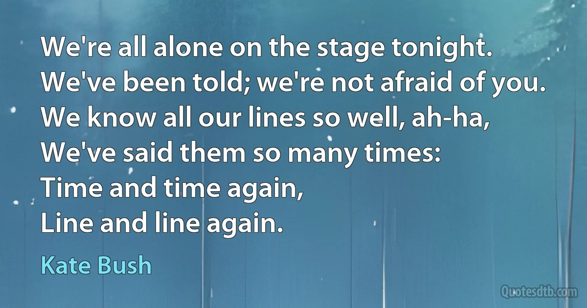 We're all alone on the stage tonight.
We've been told; we're not afraid of you. We know all our lines so well, ah-ha,
We've said them so many times:
Time and time again,
Line and line again. (Kate Bush)