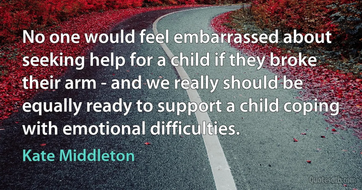 No one would feel embarrassed about seeking help for a child if they broke their arm - and we really should be equally ready to support a child coping with emotional difficulties. (Kate Middleton)