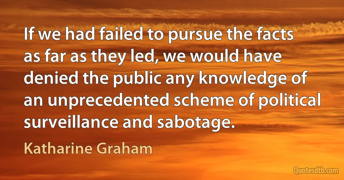 If we had failed to pursue the facts as far as they led, we would have denied the public any knowledge of an unprecedented scheme of political surveillance and sabotage. (Katharine Graham)