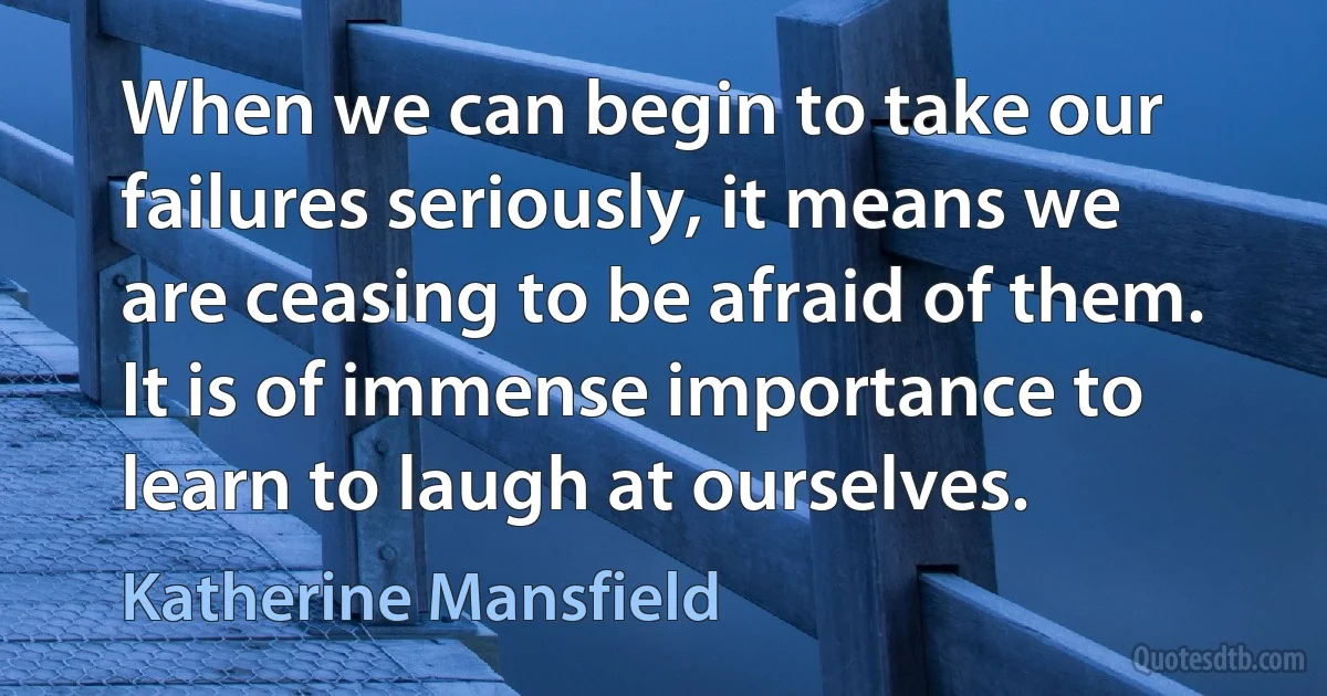 When we can begin to take our failures seriously, it means we are ceasing to be afraid of them. It is of immense importance to learn to laugh at ourselves. (Katherine Mansfield)