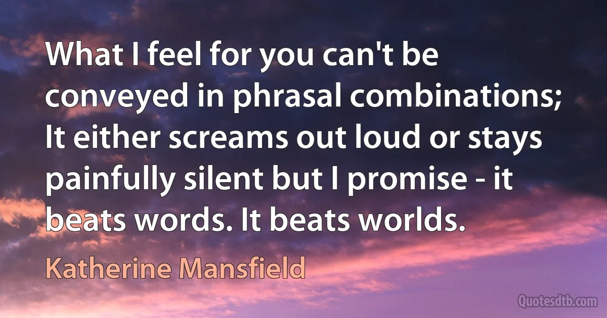 What I feel for you can't be conveyed in phrasal combinations; It either screams out loud or stays painfully silent but I promise - it beats words. It beats worlds. (Katherine Mansfield)