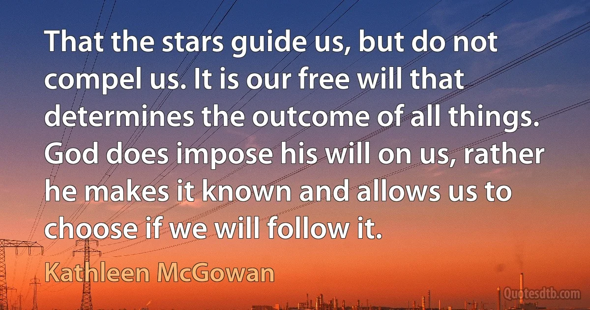 That the stars guide us, but do not compel us. It is our free will that determines the outcome of all things. God does impose his will on us, rather he makes it known and allows us to choose if we will follow it. (Kathleen McGowan)