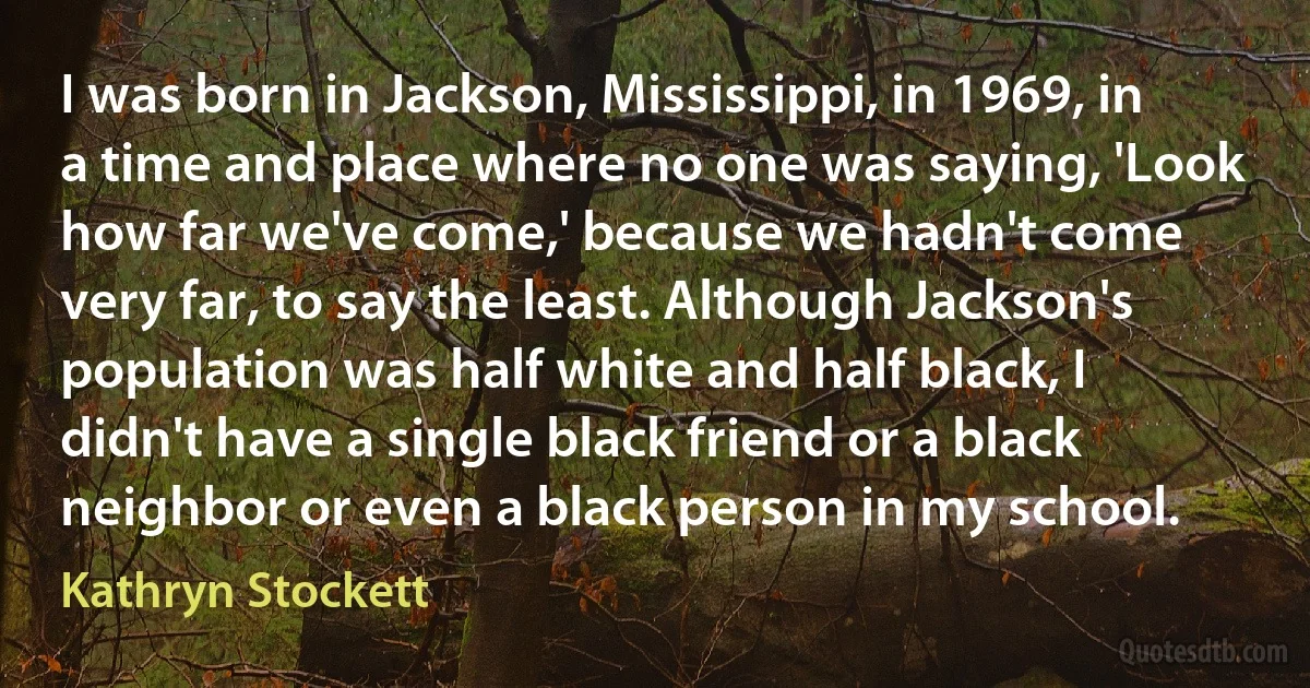 I was born in Jackson, Mississippi, in 1969, in a time and place where no one was saying, 'Look how far we've come,' because we hadn't come very far, to say the least. Although Jackson's population was half white and half black, I didn't have a single black friend or a black neighbor or even a black person in my school. (Kathryn Stockett)