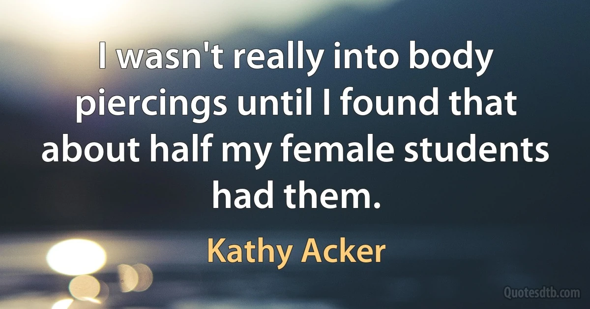 I wasn't really into body piercings until I found that about half my female students had them. (Kathy Acker)