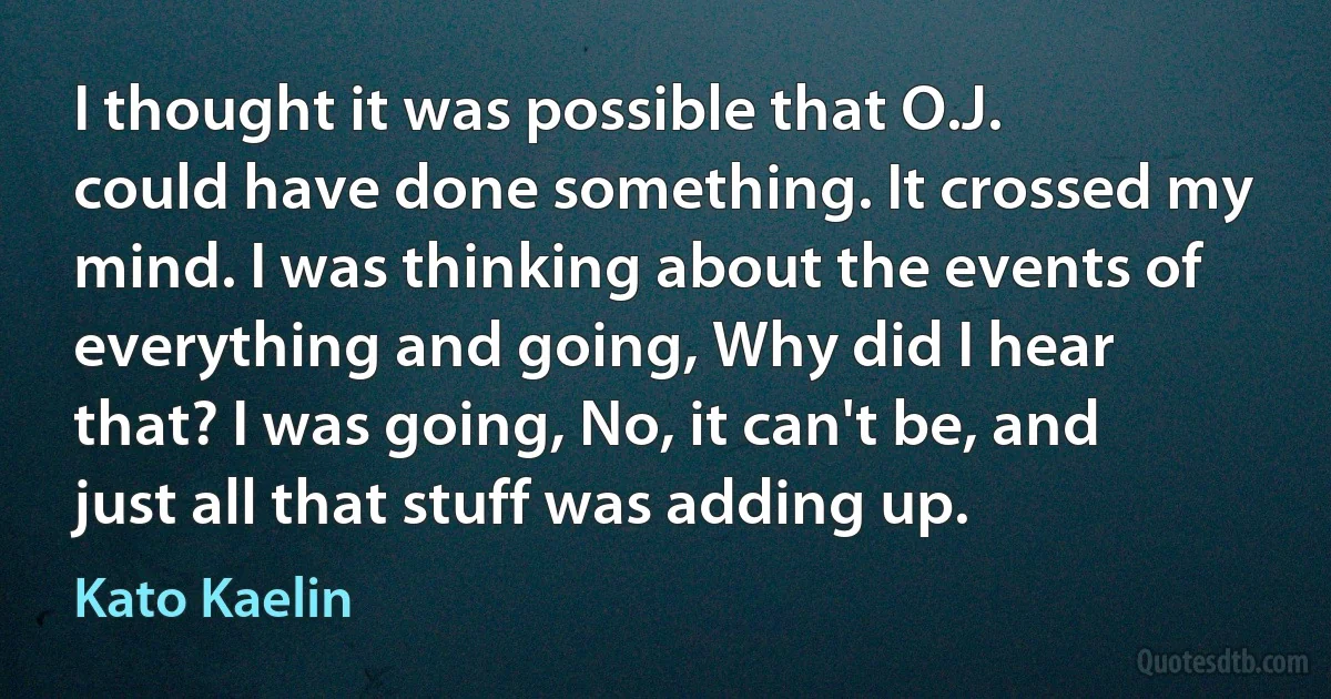 I thought it was possible that O.J. could have done something. It crossed my mind. I was thinking about the events of everything and going, Why did I hear that? I was going, No, it can't be, and just all that stuff was adding up. (Kato Kaelin)