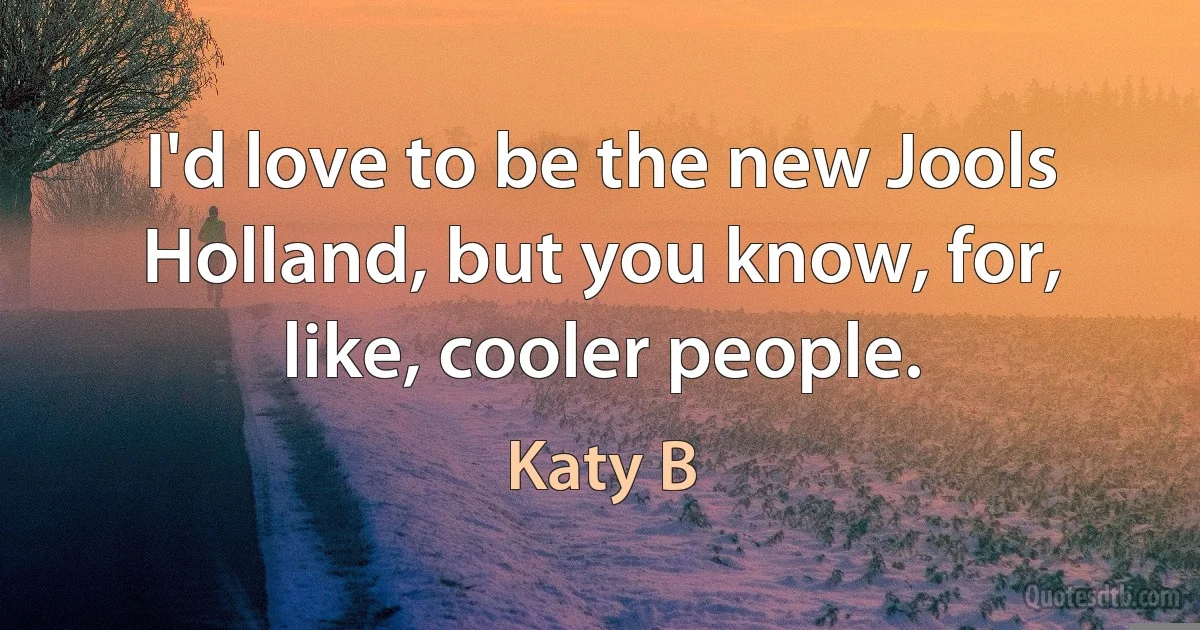 I'd love to be the new Jools Holland, but you know, for, like, cooler people. (Katy B)