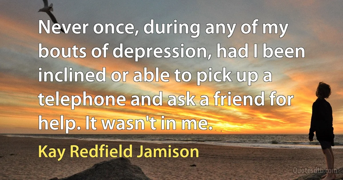 Never once, during any of my bouts of depression, had I been inclined or able to pick up a telephone and ask a friend for help. It wasn't in me. (Kay Redfield Jamison)